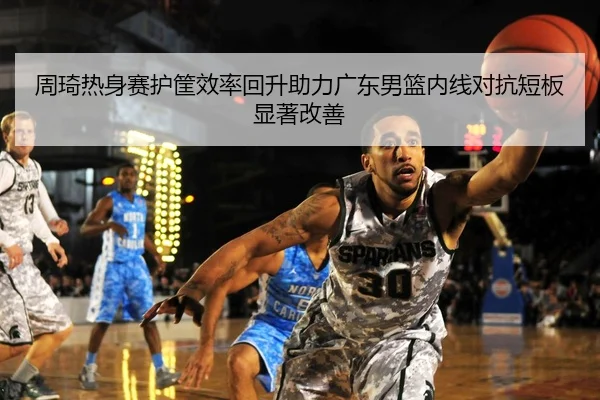周琦热身赛护筐效率回升助力广东男篮内线对抗短板显著改善
