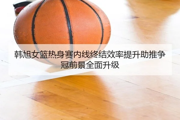 韩旭女篮热身赛内线终结效率提升助推争冠前景全面升级